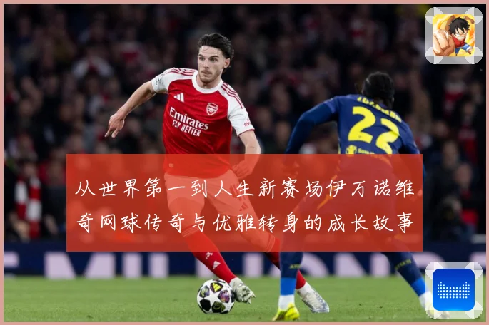 从世界第一到人生新赛场伊万诺维奇网球传奇与优雅转身的成长故事