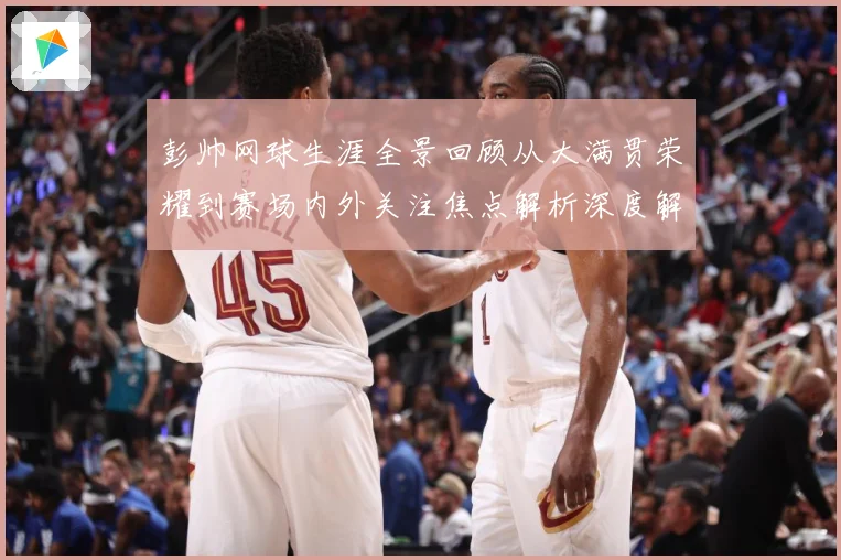 彭帅网球生涯全景回顾从大满贯荣耀到赛场内外关注焦点解析深度解读