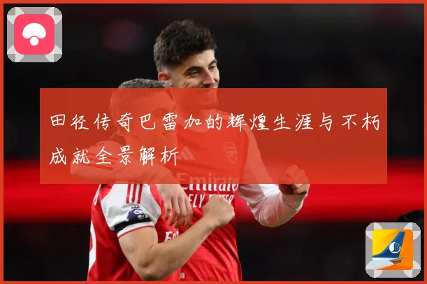 田径传奇巴雷加的辉煌生涯与不朽成就全景解析