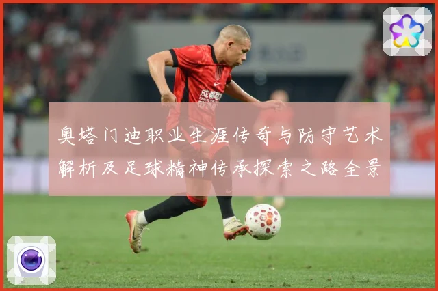 奥塔门迪职业生涯传奇与防守艺术解析及足球精神传承探索之路全景