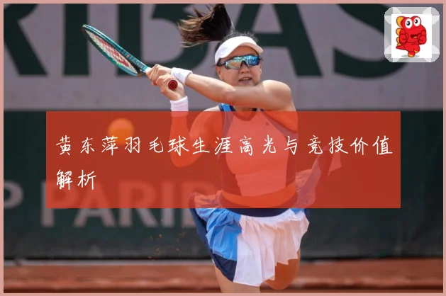 黄东萍羽毛球生涯高光与竞技价值解析