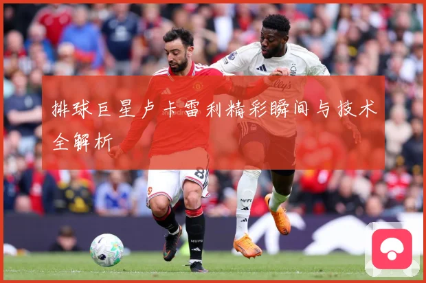 排球巨星卢卡雷利精彩瞬间与技术全解析