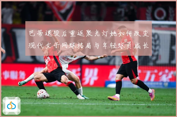 巴蒂退役后重返聚光灯她如何改变现代女子网球格局与年轻球员成长方向