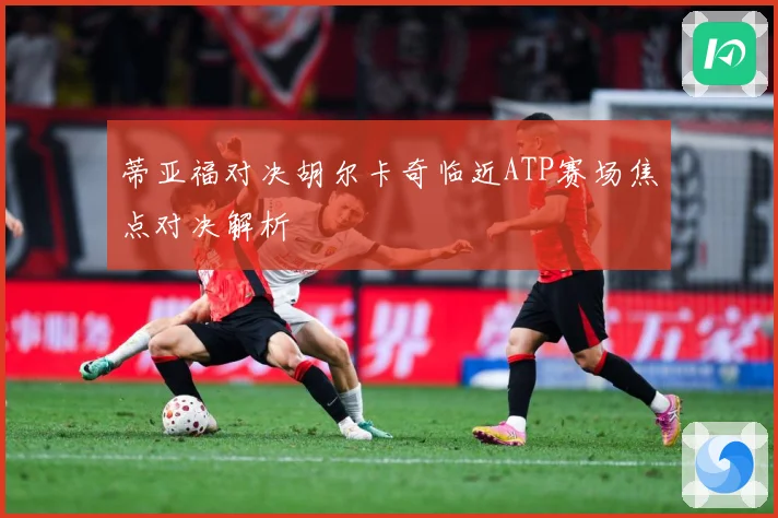 蒂亚福对决胡尔卡奇临近ATP赛场焦点对决解析