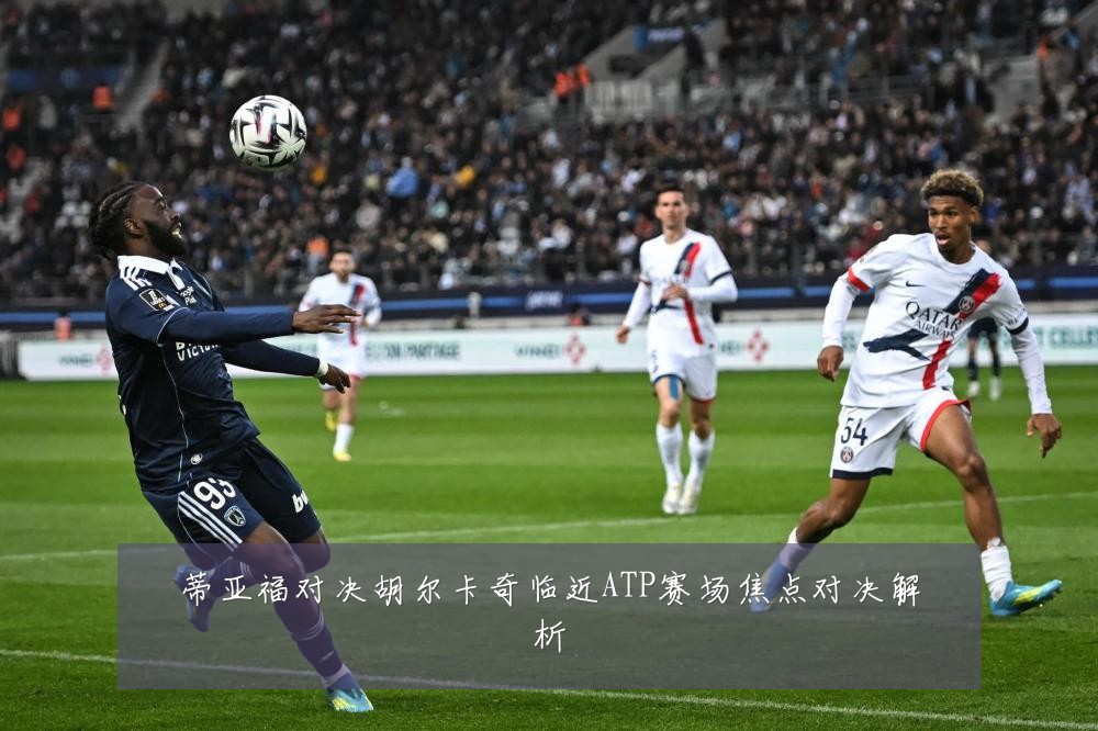 蒂亚福对决胡尔卡奇临近ATP赛场焦点对决解析